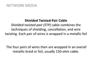 Shielded Twisted-Pair Cable
Shielded twisted-pair (STP) cable combines the
techniques of shielding, cancellation, and wire
twisting. Each pair of wires is wrapped in a metallic foil
The four pairs of wires then are wrapped in an overall
metallic braid or foil, usually 150-ohm cable.
NETWORK MEDIA
 