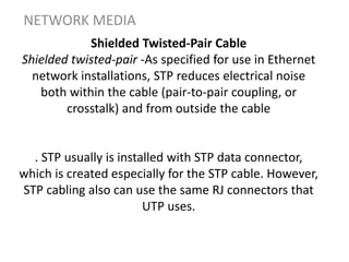 Shielded Twisted-Pair Cable
Shielded twisted-pair -As specified for use in Ethernet
network installations, STP reduces electrical noise
both within the cable (pair-to-pair coupling, or
crosstalk) and from outside the cable
. STP usually is installed with STP data connector,
which is created especially for the STP cable. However,
STP cabling also can use the same RJ connectors that
UTP uses.
NETWORK MEDIA
 