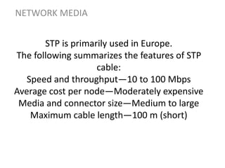 STP is primarily used in Europe.
The following summarizes the features of STP
cable:
Speed and throughput—10 to 100 Mbps
Average cost per node—Moderately expensive
Media and connector size—Medium to large
Maximum cable length—100 m (short)
NETWORK MEDIA
 