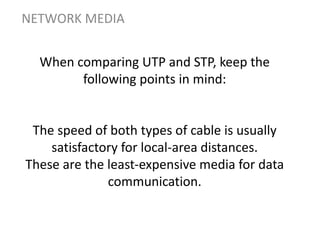 When comparing UTP and STP, keep the
following points in mind:
The speed of both types of cable is usually
satisfactory for local-area distances.
These are the least-expensive media for data
communication.
NETWORK MEDIA
 