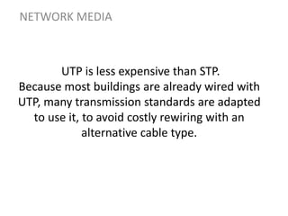 UTP is less expensive than STP.
Because most buildings are already wired with
UTP, many transmission standards are adapted
to use it, to avoid costly rewiring with an
alternative cable type.
NETWORK MEDIA
 