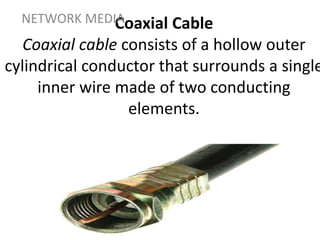 Coaxial Cable
Coaxial cable consists of a hollow outer
cylindrical conductor that surrounds a single
inner wire made of two conducting
elements.
NETWORK MEDIA
 