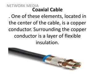 Coaxial Cable
. One of these elements, located in
the center of the cable, is a copper
conductor. Surrounding the copper
conductor is a layer of flexible
insulation.
NETWORK MEDIA
 