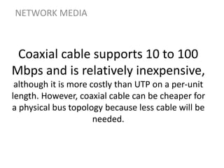 Coaxial cable supports 10 to 100
Mbps and is relatively inexpensive,
although it is more costly than UTP on a per-unit
length. However, coaxial cable can be cheaper for
a physical bus topology because less cable will be
needed.
NETWORK MEDIA
 