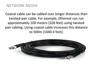 Coaxial cable can be cabled over longer distances than
twisted-pair cable. For example, Ethernet can run
approximately 100 meters (328 feet) using twisted-
pair cabling. Using coaxial cable increases this distance
to 500m (1640.4 feet).
NETWORK MEDIA
 