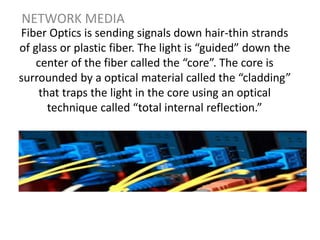 Fiber Optics is sending signals down hair-thin strands
of glass or plastic fiber. The light is “guided” down the
center of the fiber called the “core”. The core is
surrounded by a optical material called the “cladding”
that traps the light in the core using an optical
technique called “total internal reflection.”
NETWORK MEDIA
 