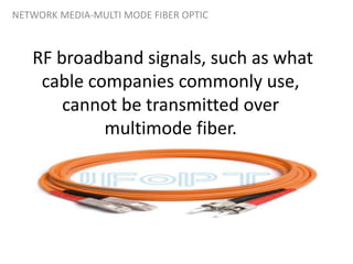 RF broadband signals, such as what
cable companies commonly use,
cannot be transmitted over
multimode fiber.
NETWORK MEDIA-MULTI MODE FIBER OPTIC
 