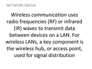 Wireless communication uses
radio frequencies (RF) or infrared
(IR) waves to transmit data
between devices on a LAN. For
wireless LANs, a key component is
the wireless hub, or access point,
used for signal distribution
NETWORK MEDIA
 
