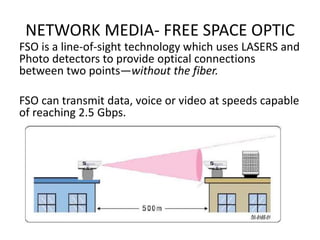 NETWORK MEDIA- FREE SPACE OPTIC
FSO is a line-of-sight technology which uses LASERS and
Photo detectors to provide optical connections
between two points—without the fiber.
FSO can transmit data, voice or video at speeds capable
of reaching 2.5 Gbps.
 