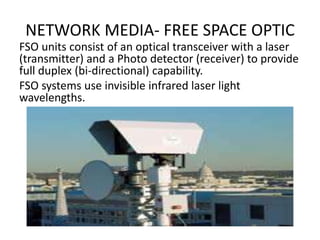 NETWORK MEDIA- FREE SPACE OPTIC
FSO units consist of an optical transceiver with a laser
(transmitter) and a Photo detector (receiver) to provide
full duplex (bi-directional) capability.
FSO systems use invisible infrared laser light
wavelengths.
 