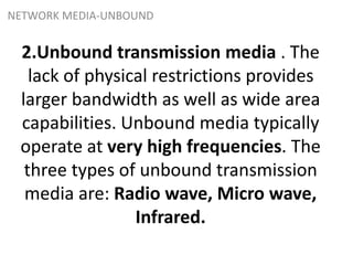 2.Unbound transmission media . The
lack of physical restrictions provides
larger bandwidth as well as wide area
capabilities. Unbound media typically
operate at very high frequencies. The
three types of unbound transmission
media are: Radio wave, Micro wave,
Infrared.
NETWORK MEDIA-UNBOUND
 