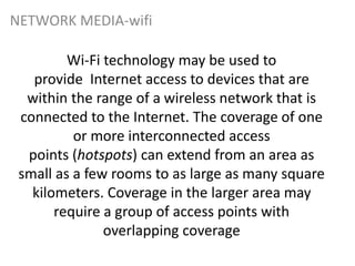 Wi-Fi technology may be used to
provide Internet access to devices that are
within the range of a wireless network that is
connected to the Internet. The coverage of one
or more interconnected access
points (hotspots) can extend from an area as
small as a few rooms to as large as many square
kilometers. Coverage in the larger area may
require a group of access points with
overlapping coverage
NETWORK MEDIA-wifi
 