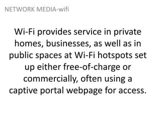 Wi-Fi provides service in private
homes, businesses, as well as in
public spaces at Wi-Fi hotspots set
up either free-of-charge or
commercially, often using a
captive portal webpage for access.
NETWORK MEDIA-wifi
 