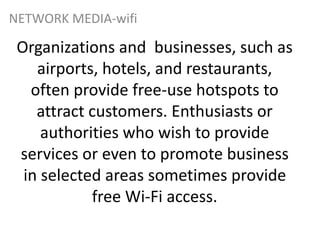 Organizations and businesses, such as
airports, hotels, and restaurants,
often provide free-use hotspots to
attract customers. Enthusiasts or
authorities who wish to provide
services or even to promote business
in selected areas sometimes provide
free Wi-Fi access.
NETWORK MEDIA-wifi
 