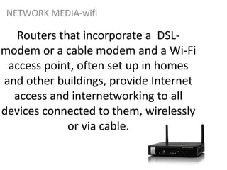 Routers that incorporate a DSL-
modem or a cable modem and a Wi-Fi
access point, often set up in homes
and other buildings, provide Internet
access and internetworking to all
devices connected to them, wirelessly
or via cable.
NETWORK MEDIA-wifi
 