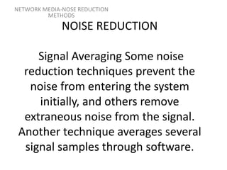 NOISE REDUCTION
Signal Averaging Some noise
reduction techniques prevent the
noise from entering the system
initially, and others remove
extraneous noise from the signal.
Another technique averages several
signal samples through software.
NETWORK MEDIA-NOSE REDUCTION
METHODS
 