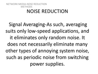 NOISE REDUCTION
Signal Averaging-As such, averaging
suits only low-speed applications, and
it eliminates only random noise. It
does not necessarily eliminate many
other types of annoying system noise,
such as periodic noise from switching
power supplies.
NETWORK MEDIA-NOSE REDUCTION
METHODS
 