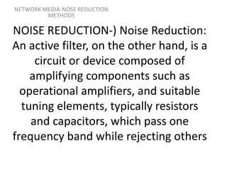 NOISE REDUCTION-) Noise Reduction:
An active filter, on the other hand, is a
circuit or device composed of
amplifying components such as
operational amplifiers, and suitable
tuning elements, typically resistors
and capacitors, which pass one
frequency band while rejecting others
NETWORK MEDIA-NOSE REDUCTION
METHODS
 