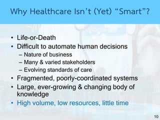 10
• Life-or-Death
• Difficult to automate human decisions
– Nature of business
– Many & varied stakeholders
– Evolving standards of care
• Fragmented, poorly-coordinated systems
• Large, ever-growing & changing body of
knowledge
• High volume, low resources, little time
Why Healthcare Isn’t (Yet) “Smart”?
 