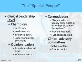 103Ash et al. (2003)
• Clinical Leadership
Level
– Champions
• Necessary
• Hold steadfast
• Influence peers
• Understand other
physicians
– Opinion leaders
• Provide a balanced
view
• Influence peers
– Curmudgeons
• “Skeptic who is
usually quite vocal in
his or her disdain of
the system”
• Provide feedback
• Furnish leadership
– Clinical advisory
committees
• Solve problems
• Connect units
The “Special People”
 
