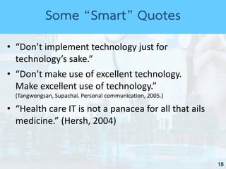 18
• “Don’t implement technology just for
technology’s sake.”
• “Don’t make use of excellent technology.
Make excellent use of technology.”
(Tangwongsan, Supachai. Personal communication, 2005.)
• “Health care IT is not a panacea for all that ails
medicine.” (Hersh, 2004)
Some “Smart” Quotes
 
