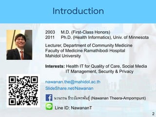 2
2003 M.D. (First-Class Honors)
2011 Ph.D. (Health Informatics), Univ. of Minnesota
Lecturer, Department of Community Medicine
Faculty of Medicine Ramathibodi Hospital
Mahidol University
Interests: Health IT for Quality of Care, Social Media
IT Management, Security & Privacy
nawanan.the@mahidol.ac.th
SlideShare.net/Nawanan
นวนรรน ธีระอัมพรพันธุ์ (Nawanan Theera-Ampornpunt)
Line ID: NawananT
Introduction
 