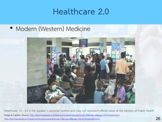 26
Healthcare 2.0
• Modern (Western) Medicine
Healthcare 1.0 - 4.0 is the speaker’s personal opinion and may not represent official views of the Ministry of Public Health
Image & Caption Source: http://kanchanapisek.or.th/kp6/sub/book/book.php?book=33&chap=8&page=t33-8-detail.html
http://kanchanapisek.or.th/kp6/sub/book/book.php?book=33&chap=8&page=t33-8-infodetail02.html
 