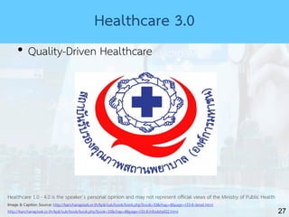 27
Healthcare 3.0
• Quality-Driven Healthcare
Healthcare 1.0 - 4.0 is the speaker’s personal opinion and may not represent official views of the Ministry of Public Health
Image & Caption Source: http://kanchanapisek.or.th/kp6/sub/book/book.php?book=33&chap=8&page=t33-8-detail.html
http://kanchanapisek.or.th/kp6/sub/book/book.php?book=33&chap=8&page=t33-8-infodetail02.html
 
