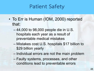 48
• To Err is Human (IOM, 2000) reported
that:
– 44,000 to 98,000 people die in U.S.
hospitals each year as a result of
preventable medical mistakes
– Mistakes cost U.S. hospitals $17 billion to
$29 billion yearly
– Individual errors are not the main problem
– Faulty systems, processes, and other
conditions lead to preventable errors
Patient Safety
 