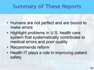49
Summary of These Reports
• Humans are not perfect and are bound to
make errors
• Highlight problems in U.S. health care
system that systematically contributes to
medical errors and poor quality
• Recommends reform
• Health IT plays a role in improving patient
safety
 
