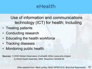 67
Use of information and communications
technology (ICT) for health; Including
• Treating patients
• Conducting research
• Educating the health workforce
• Tracking diseases
• Monitoring public health.
Sources: 1) WHO Global Observatory of eHealth (GOe) (www.who.int/goe)
2) World Health Assembly, 2005. Resolution WHA58.28
Slide adapted from: Mark Landry, WHO WPRO & Dr. Boonchai Kijsanayotin
eHealth
 