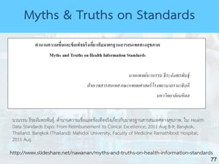 77
นวนรรน ธีระอัมพรพันธุ์. ตำนำนควำมเชื่อและข้อเท็จจริงเกี่ยวกับมำตรฐำนสำรสนเทศทำงสุขภำพ. ใน: Health
Data Standards Expo: From Reimbursement to Clinical Excellence; 2011 Aug 8-9; Bangkok,
Thailand. Bangkok (Thailand): Mahidol University, Faculty of Medicine Ramathibodi Hospital;
2011 Aug.
http://www.slideshare.net/nawanan/myths-and-truths-on-health-information-standards
Myths & Truths on Standards
 