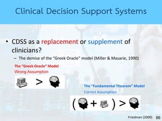 86
Clinical Decision Support Systems
• CDSS as a replacement or supplement of
clinicians?
– The demise of the “Greek Oracle” model (Miller & Masarie, 1990)
The “Greek Oracle” Model
The “Fundamental Theorem” Model
Friedman (2009)
Wrong Assumption
Correct Assumption
 