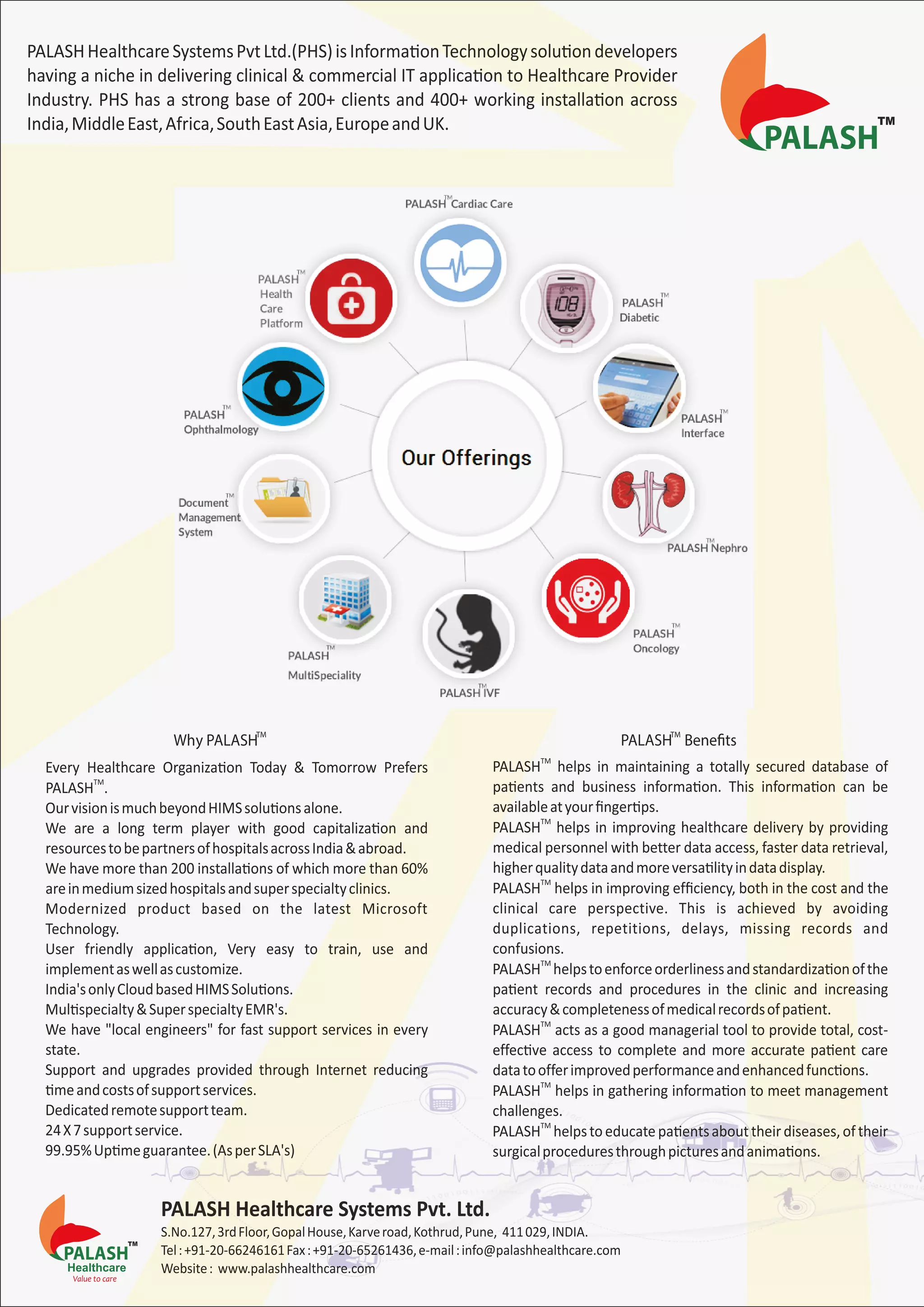 PALASHHealthcareSystemsPvtLtd.(PHS)isInformaƟonTechnologysoluƟondevelopers
having a niche in delivering clinical & commercial IT applicaƟon to Healthcare Provider
Industry. PHS has a strong base of 200+ clients and 400+ working installaƟon across
India,MiddleEast,Africa,SouthEastAsia,EuropeandUK.
TM
Why PALASH
TM
PALASH Benefits
Every Healthcare OrganizaƟon Today & Tomorrow Prefers
TM
PALASH .
OurvisionismuchbeyondHIMSsoluƟonsalone.
We are a long term player with good capitalizaƟon and
resourcestobepartnersofhospitalsacrossIndia&abroad.
We have more than 200 installaƟons of which more than 60%
areinmediumsizedhospitalsandsuperspecialtyclinics.
Modernized product based on the latest Microsoft
Technology.
User friendly applicaƟon, Very easy to train, use and
implementaswellascustomize.
India'sonlyCloudbasedHIMSSoluƟons.
MulƟspecialty&SuperspecialtyEMR's.
We have "local engineers" for fast support services in every
state.
Support and upgrades provided through Internet reducing
Ɵmeandcostsofsupportservices.
Dedicatedremotesupportteam.
24X7supportservice.
99.95%UpƟmeguarantee.(AsperSLA's)
TM
PALASH helps in maintaining a totally secured database of
paƟents and business informaƟon. This informaƟon can be
availableatyourﬁngerƟps.
TM
PALASH helps in improving healthcare delivery by providing
medical personnel with better data access, faster data retrieval,
higherqualitydataandmoreversaƟlityindatadisplay.
TM
PALASH helps in improving efﬁciency, both in the cost and the
clinical care perspective. This is achieved by avoiding
duplications, repetitions, delays, missing records and
confusions.
TM
PALASH helpstoenforceorderlinessandstandardizaƟonofthe
paƟent records and procedures in the clinic and increasing
accuracy&completenessofmedicalrecordsofpaƟent.
TM
PALASH acts as a good managerial tool to provide total, cost-
effecƟve access to complete and more accurate paƟent care
datatoofferimprovedperformanceandenhancedfuncƟons.
TM
PALASH helps in gathering informaƟon to meet management
challenges.
TM
PALASH helpstoeducatepaƟentsabouttheirdiseases,oftheir
surgicalproceduresthroughpicturesandanimaƟons.
 