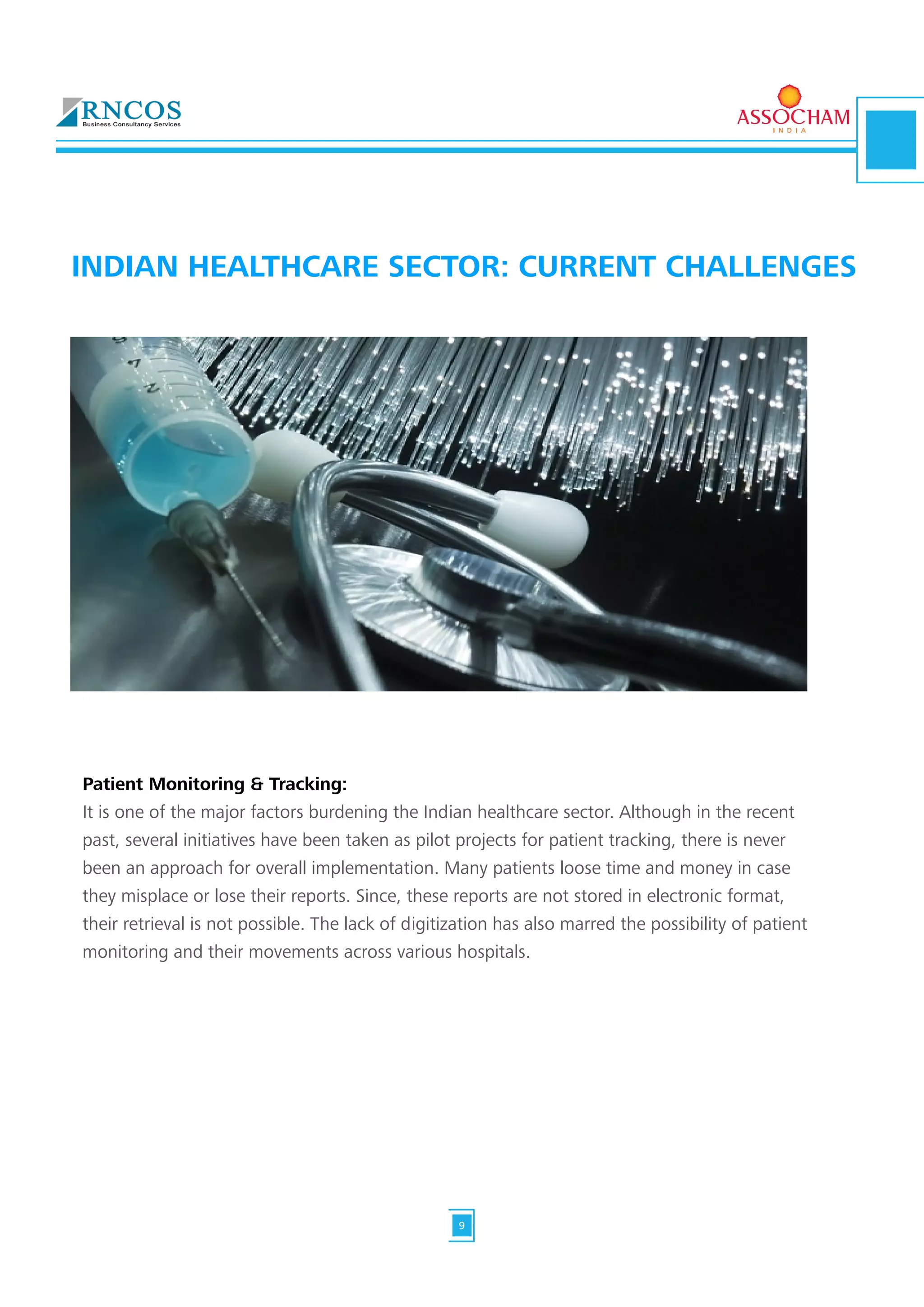 Patient Monitoring & Tracking:
It is one of the major factors burdening the Indian healthcare sector. Although in the recent
past, several initiatives have been taken as pilot projects for patient tracking, there is never
been an approach for overall implementation. Many patients loose time and money in case
they misplace or lose their reports. Since, these reports are not stored in electronic format,
their retrieval is not possible. The lack of digitization has also marred the possibility of patient
monitoring and their movements across various hospitals.
INDIAN HEALTHCARE SECTOR: CURRENT CHALLENGES
9
 