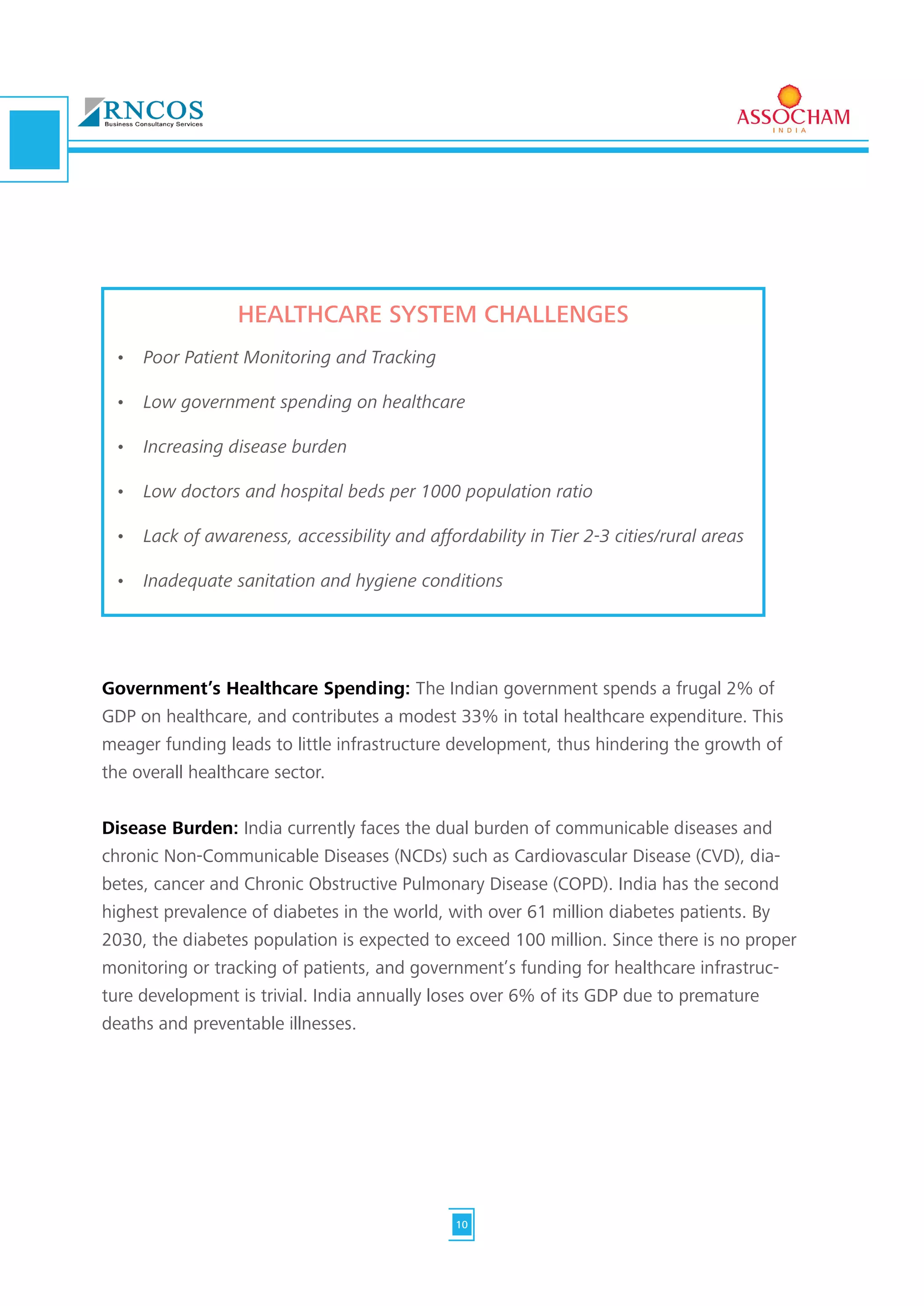 Government’s Healthcare Spending: The Indian government spends a frugal 2% of
GDP on healthcare, and contributes a modest 33% in total healthcare expenditure. This
meager funding leads to little infrastructure development, thus hindering the growth of
the overall healthcare sector.
Disease Burden: India currently faces the dual burden of communicable diseases and
chronic Non-Communicable Diseases (NCDs) such as Cardiovascular Disease (CVD), dia-
betes, cancer and Chronic Obstructive Pulmonary Disease (COPD). India has the second
highest prevalence of diabetes in the world, with over 61 million diabetes patients. By
2030, the diabetes population is expected to exceed 100 million. Since there is no proper
monitoring or tracking of patients, and government’s funding for healthcare infrastruc-
ture development is trivial. India annually loses over 6% of its GDP due to premature
deaths and preventable illnesses.
HEALTHCARE SYSTEM CHALLENGES
•	 Poor Patient Monitoring and Tracking	
•	 Low government spending on healthcare	
•	 Increasing disease burden	
•	 Low doctors and hospital beds per 1000 population ratio	
•	 Lack of awareness, accessibility and affordability in Tier 2-3 cities/rural areas	
•	 Inadequate sanitation and hygiene conditions
10
 