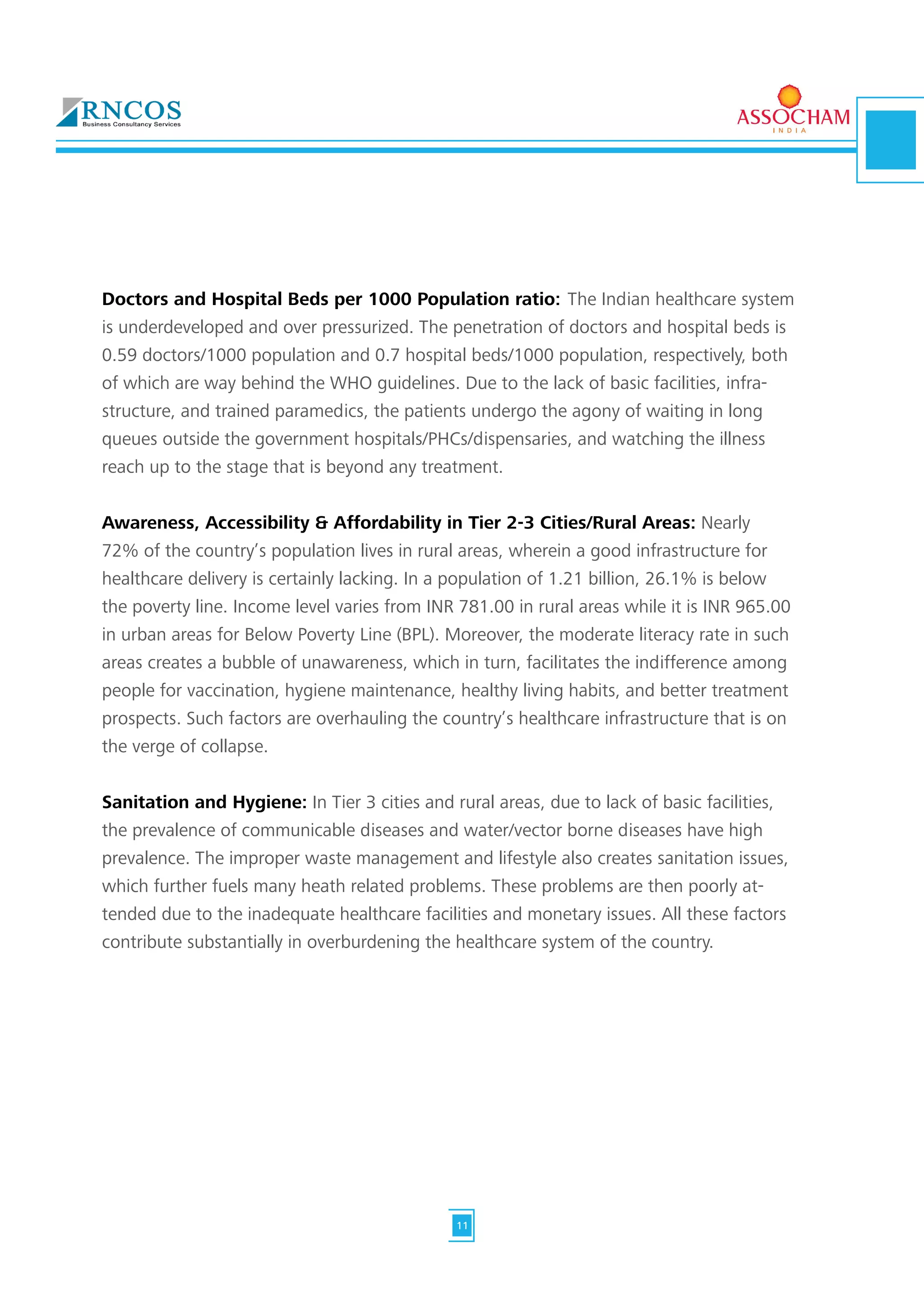 Doctors and Hospital Beds per 1000 Population ratio: The Indian healthcare system
is underdeveloped and over pressurized. The penetration of doctors and hospital beds is
0.59 doctors/1000 population and 0.7 hospital beds/1000 population, respectively, both
of which are way behind the WHO guidelines. Due to the lack of basic facilities, infra-
structure, and trained paramedics, the patients undergo the agony of waiting in long
queues outside the government hospitals/PHCs/dispensaries, and watching the illness
reach up to the stage that is beyond any treatment.
Awareness, Accessibility & Affordability in Tier 2-3 Cities/Rural Areas: Nearly
72% of the country’s population lives in rural areas, wherein a good infrastructure for
healthcare delivery is certainly lacking. In a population of 1.21 billion, 26.1% is below
the poverty line. Income level varies from INR 781.00 in rural areas while it is INR 965.00
in urban areas for Below Poverty Line (BPL). Moreover, the moderate literacy rate in such
areas creates a bubble of unawareness, which in turn, facilitates the indifference among
people for vaccination, hygiene maintenance, healthy living habits, and better treatment
prospects. Such factors are overhauling the country’s healthcare infrastructure that is on
the verge of collapse.
Sanitation and Hygiene: In Tier 3 cities and rural areas, due to lack of basic facilities,
the prevalence of communicable diseases and water/vector borne diseases have high
prevalence. The improper waste management and lifestyle also creates sanitation issues,
which further fuels many heath related problems. These problems are then poorly at-
tended due to the inadequate healthcare facilities and monetary issues. All these factors
contribute substantially in overburdening the healthcare system of the country.
11
 