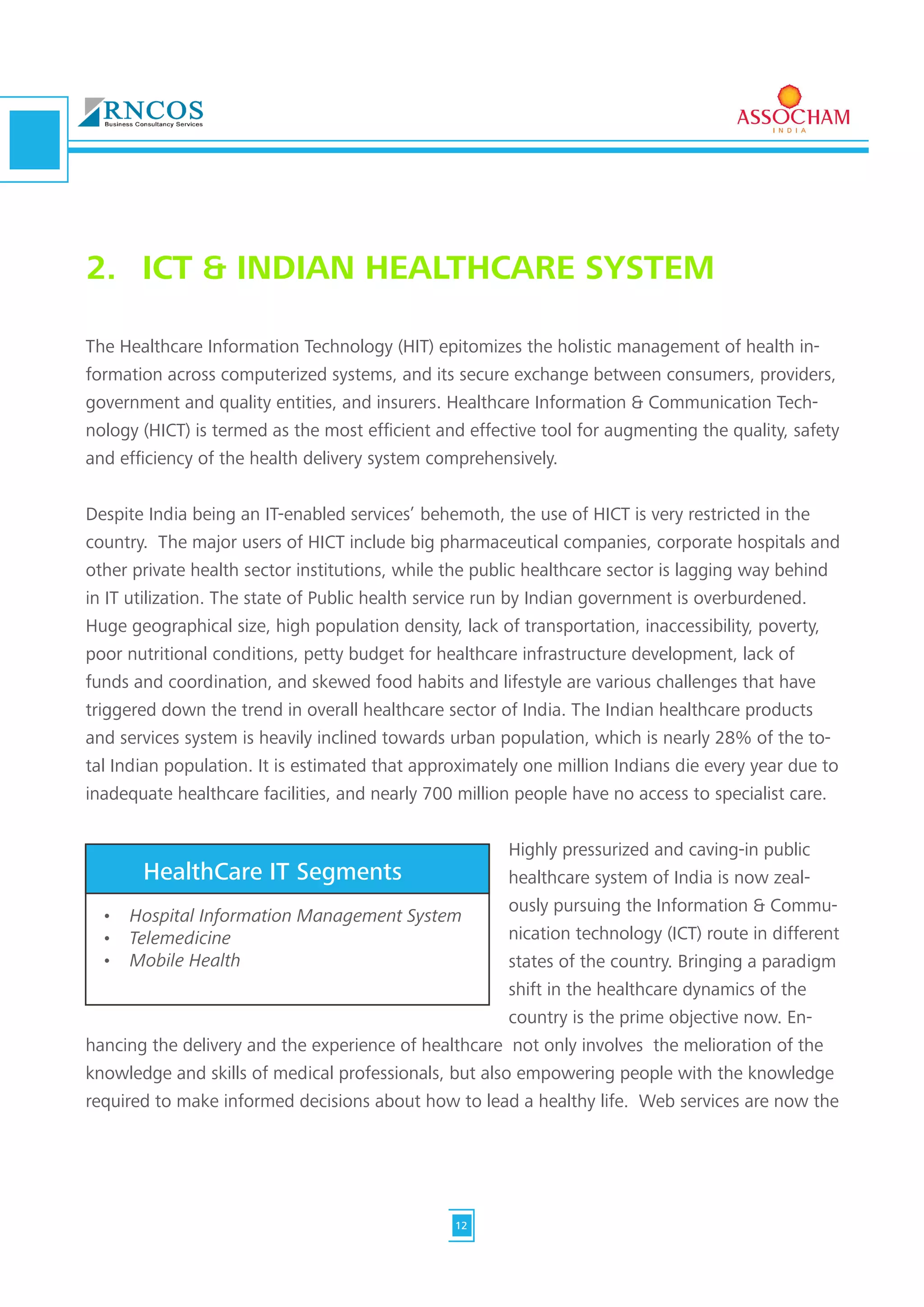 The Healthcare Information Technology (HIT) epitomizes the holistic management of health in-
formation across computerized systems, and its secure exchange between consumers, providers,
government and quality entities, and insurers. Healthcare Information & Communication Tech-
nology (HICT) is termed as the most efficient and effective tool for augmenting the quality, safety
and efficiency of the health delivery system comprehensively.
Despite India being an IT-enabled services’ behemoth, the use of HICT is very restricted in the
country. The major users of HICT include big pharmaceutical companies, corporate hospitals and
other private health sector institutions, while the public healthcare sector is lagging way behind
in IT utilization. The state of Public health service run by Indian government is overburdened.
Huge geographical size, high population density, lack of transportation, inaccessibility, poverty,
poor nutritional conditions, petty budget for healthcare infrastructure development, lack of
funds and coordination, and skewed food habits and lifestyle are various challenges that have
triggered down the trend in overall healthcare sector of India. The Indian healthcare products
and services system is heavily inclined towards urban population, which is nearly 28% of the to-
tal Indian population. It is estimated that approximately one million Indians die every year due to
inadequate healthcare facilities, and nearly 700 million people have no access to specialist care.
Highly pressurized and caving-in public
healthcare system of India is now zeal-
ously pursuing the Information & Commu-
nication technology (ICT) route in different
states of the country. Bringing a paradigm
shift in the healthcare dynamics of the
country is the prime objective now. En-
hancing the delivery and the experience of healthcare not only involves the melioration of the
knowledge and skills of medical professionals, but also empowering people with the knowledge
required to make informed decisions about how to lead a healthy life. Web services are now the
2.	 ICT & INDIAN HEALTHCARE SYSTEM
•	 Hospital Information Management System
•	 Telemedicine
•	 Mobile Health
HealthCare IT Segments
12
 