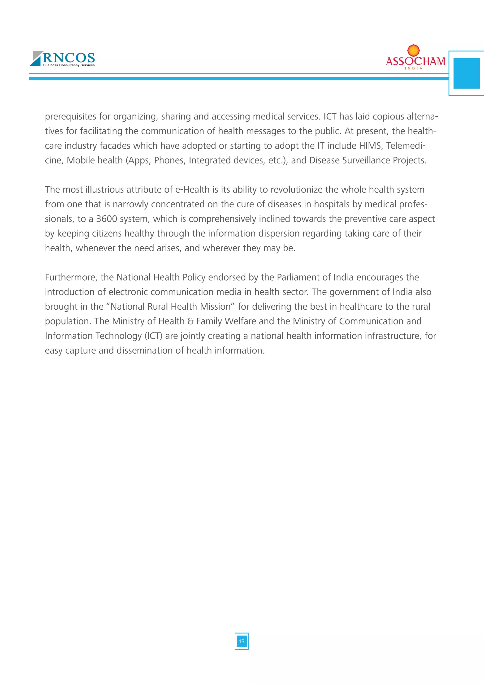 prerequisites for organizing, sharing and accessing medical services. ICT has laid copious alterna-
tives for facilitating the communication of health messages to the public. At present, the health-
care industry facades which have adopted or starting to adopt the IT include HIMS, Telemedi-
cine, Mobile health (Apps, Phones, Integrated devices, etc.), and Disease Surveillance Projects.
The most illustrious attribute of e-Health is its ability to revolutionize the whole health system
from one that is narrowly concentrated on the cure of diseases in hospitals by medical profes-
sionals, to a 3600 system, which is comprehensively inclined towards the preventive care aspect
by keeping citizens healthy through the information dispersion regarding taking care of their
health, whenever the need arises, and wherever they may be.
Furthermore, the National Health Policy endorsed by the Parliament of India encourages the
introduction of electronic communication media in health sector. The government of India also
brought in the “National Rural Health Mission” for delivering the best in healthcare to the rural
population. The Ministry of Health & Family Welfare and the Ministry of Communication and
Information Technology (ICT) are jointly creating a national health information infrastructure, for
easy capture and dissemination of health information.
13
 