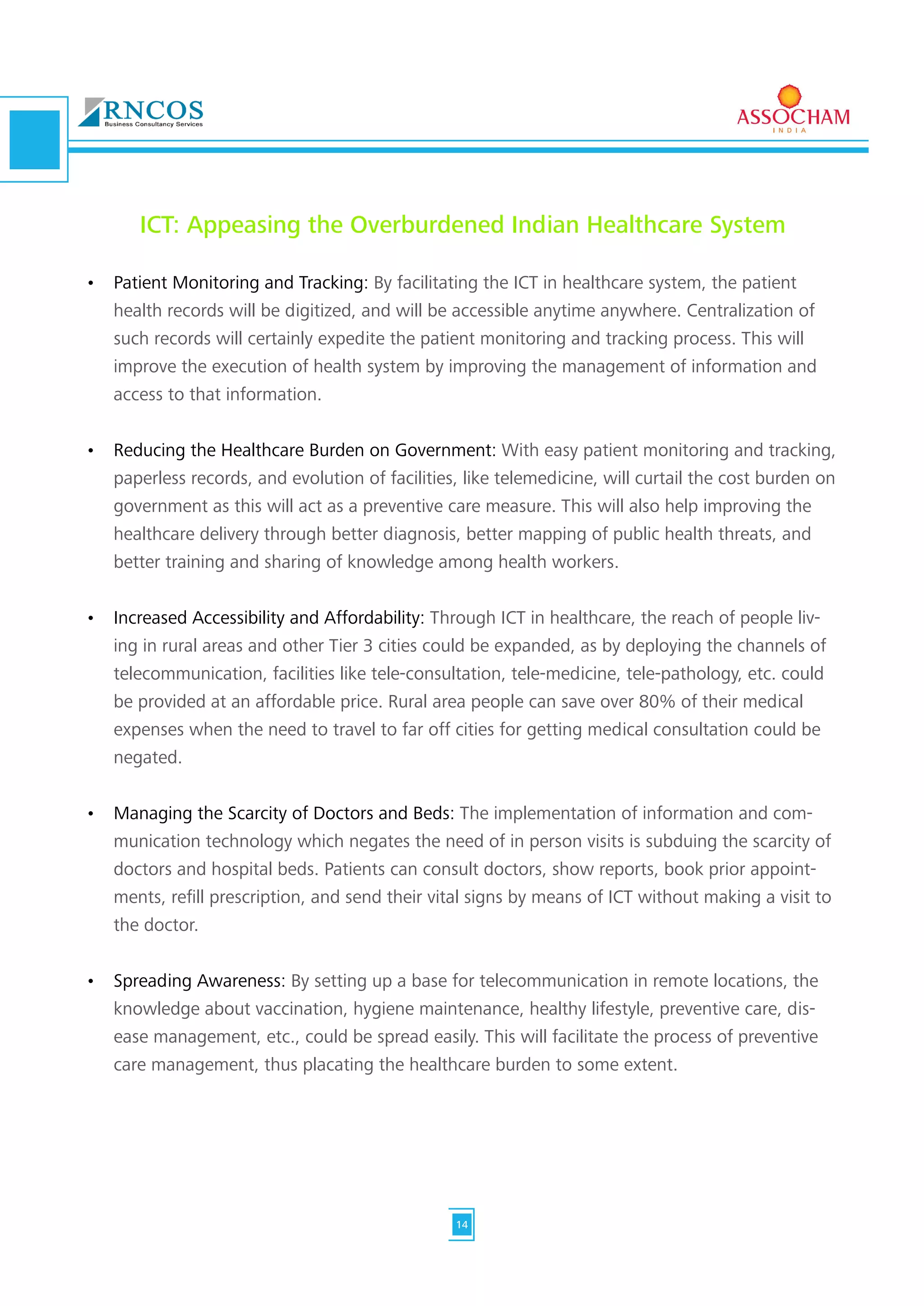 ICT: Appeasing the Overburdened Indian Healthcare System
•	 Patient Monitoring and Tracking: By facilitating the ICT in healthcare system, the patient
health records will be digitized, and will be accessible anytime anywhere. Centralization of
such records will certainly expedite the patient monitoring and tracking process. This will
improve the execution of health system by improving the management of information and
access to that information.
•	 Reducing the Healthcare Burden on Government: With easy patient monitoring and tracking,
paperless records, and evolution of facilities, like telemedicine, will curtail the cost burden on
government as this will act as a preventive care measure. This will also help improving the
healthcare delivery through better diagnosis, better mapping of public health threats, and
better training and sharing of knowledge among health workers.
•	 Increased Accessibility and Affordability: Through ICT in healthcare, the reach of people liv-
ing in rural areas and other Tier 3 cities could be expanded, as by deploying the channels of
telecommunication, facilities like tele-consultation, tele-medicine, tele-pathology, etc. could
be provided at an affordable price. Rural area people can save over 80% of their medical
expenses when the need to travel to far off cities for getting medical consultation could be
negated.
•	 Managing the Scarcity of Doctors and Beds: The implementation of information and com-
munication technology which negates the need of in person visits is subduing the scarcity of
doctors and hospital beds. Patients can consult doctors, show reports, book prior appoint-
ments, refill prescription, and send their vital signs by means of ICT without making a visit to
the doctor.
•	 Spreading Awareness: By setting up a base for telecommunication in remote locations, the
knowledge about vaccination, hygiene maintenance, healthy lifestyle, preventive care, dis-
ease management, etc., could be spread easily. This will facilitate the process of preventive
care management, thus placating the healthcare burden to some extent.
14
 