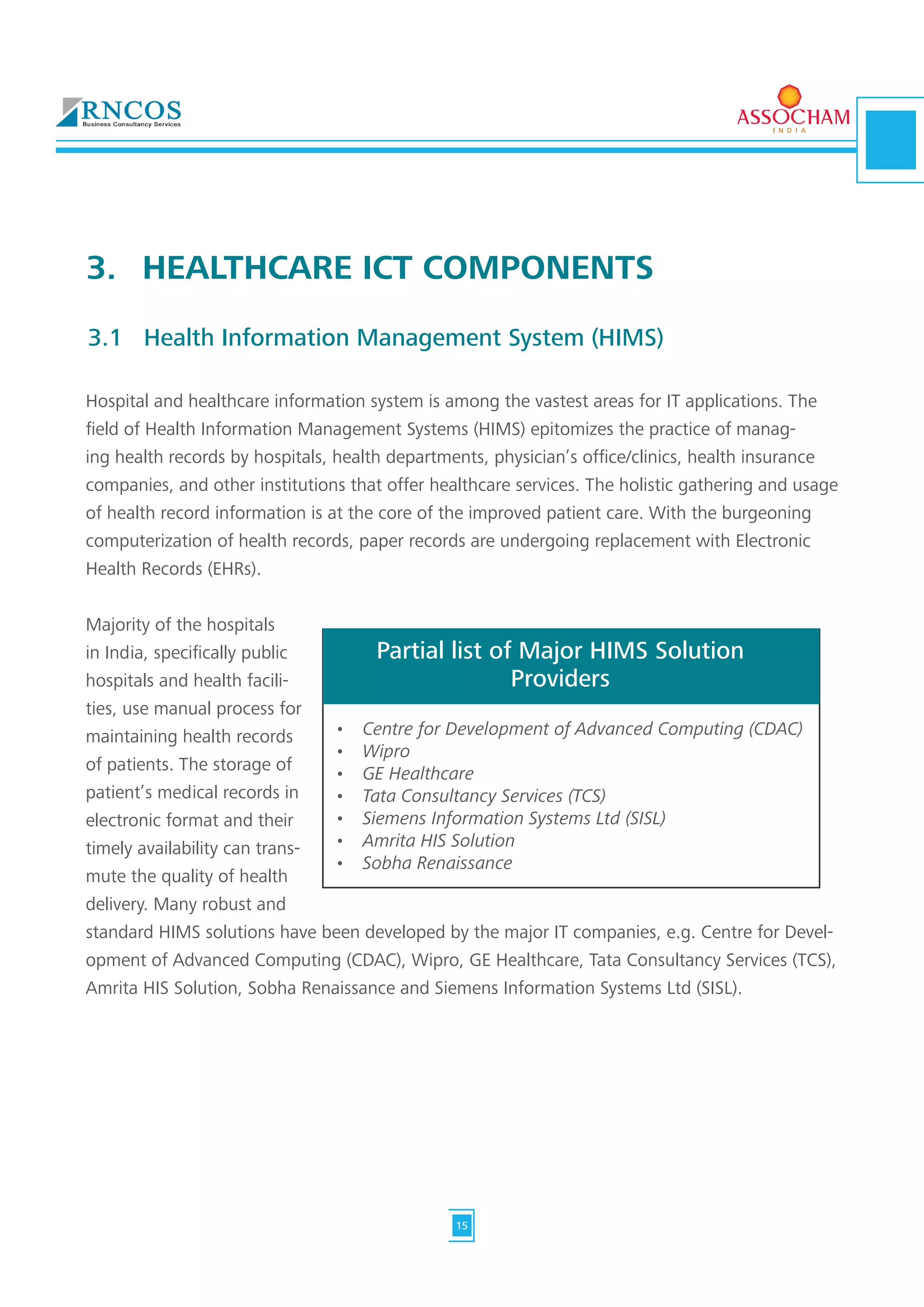 Hospital and healthcare information system is among the vastest areas for IT applications. The
field of Health Information Management Systems (HIMS) epitomizes the practice of manag-
ing health records by hospitals, health departments, physician’s office/clinics, health insurance
companies, and other institutions that offer healthcare services. The holistic gathering and usage
of health record information is at the core of the improved patient care. With the burgeoning
computerization of health records, paper records are undergoing replacement with Electronic
Health Records (EHRs).
Majority of the hospitals
in India, specifically public
hospitals and health facili-
ties, use manual process for
maintaining health records
of patients. The storage of
patient’s medical records in
electronic format and their
timely availability can trans-
mute the quality of health
delivery. Many robust and
standard HIMS solutions have been developed by the major IT companies, e.g. Centre for Devel-
opment of Advanced Computing (CDAC), Wipro, GE Healthcare, Tata Consultancy Services (TCS),
Amrita HIS Solution, Sobha Renaissance and Siemens Information Systems Ltd (SISL).
3.	 HEALTHCARE ICT COMPONENTS
3.1	 Health Information Management System (HIMS)
•	 Centre for Development of Advanced Computing (CDAC)
•	 Wipro
•	 GE Healthcare
•	 Tata Consultancy Services (TCS)
•	 Siemens Information Systems Ltd (SISL)
•	 Amrita HIS Solution
•	 Sobha Renaissance
Partial list of Major HIMS Solution
Providers
15
 