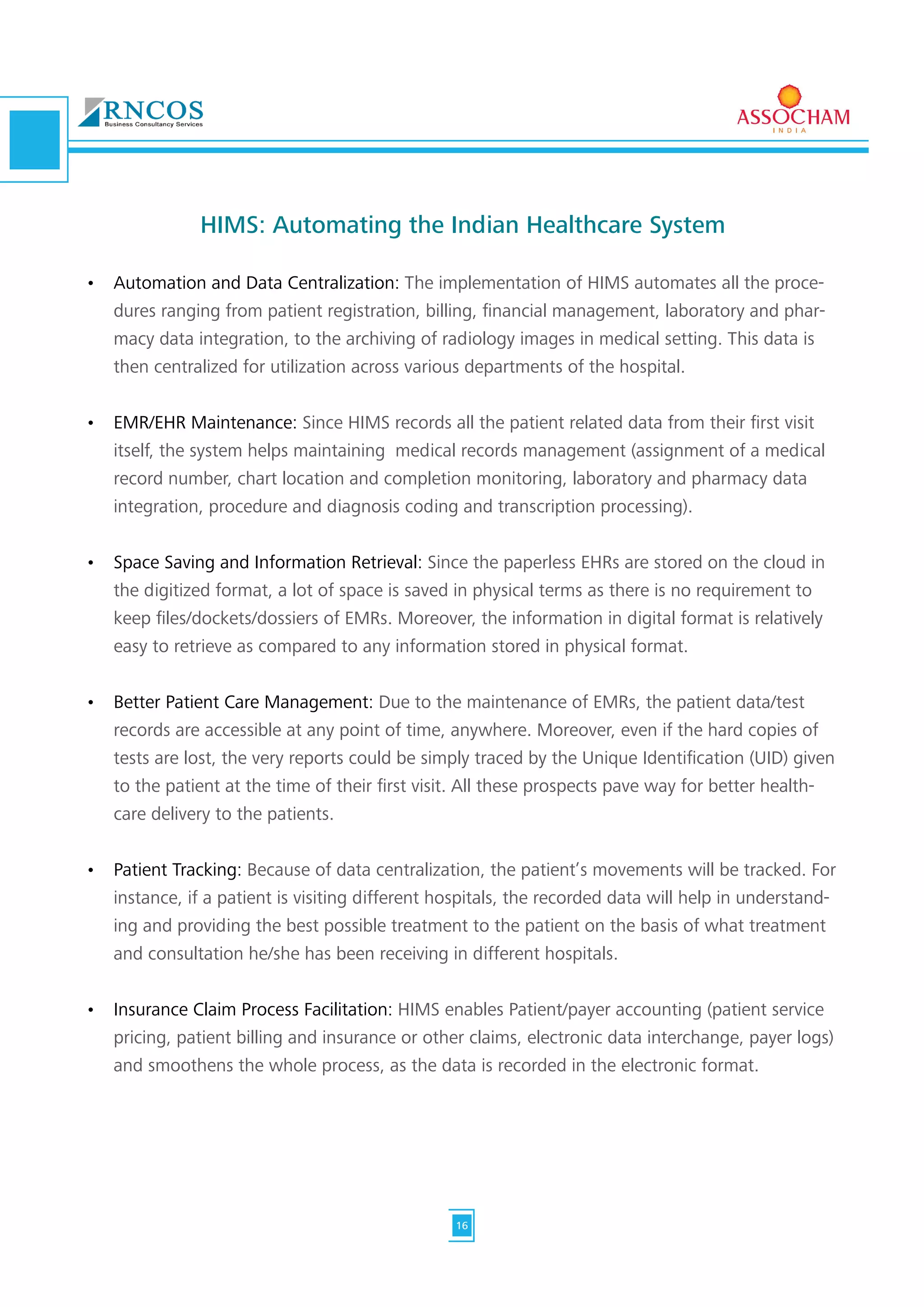 HIMS: Automating the Indian Healthcare System
•	 Automation and Data Centralization: The implementation of HIMS automates all the proce-
dures ranging from patient registration, billing, financial management, laboratory and phar-
macy data integration, to the archiving of radiology images in medical setting. This data is
then centralized for utilization across various departments of the hospital.
•	 EMR/EHR Maintenance: Since HIMS records all the patient related data from their first visit
itself, the system helps maintaining medical records management (assignment of a medical
record number, chart location and completion monitoring, laboratory and pharmacy data
integration, procedure and diagnosis coding and transcription processing).
•	 Space Saving and Information Retrieval: Since the paperless EHRs are stored on the cloud in
the digitized format, a lot of space is saved in physical terms as there is no requirement to
keep files/dockets/dossiers of EMRs. Moreover, the information in digital format is relatively
easy to retrieve as compared to any information stored in physical format.
•	 Better Patient Care Management: Due to the maintenance of EMRs, the patient data/test
records are accessible at any point of time, anywhere. Moreover, even if the hard copies of
tests are lost, the very reports could be simply traced by the Unique Identification (UID) given
to the patient at the time of their first visit. All these prospects pave way for better health-
care delivery to the patients.
•	 Patient Tracking: Because of data centralization, the patient’s movements will be tracked. For
instance, if a patient is visiting different hospitals, the recorded data will help in understand-
ing and providing the best possible treatment to the patient on the basis of what treatment
and consultation he/she has been receiving in different hospitals.
•	 Insurance Claim Process Facilitation: HIMS enables Patient/payer accounting (patient service
pricing, patient billing and insurance or other claims, electronic data interchange, payer logs)
and smoothens the whole process, as the data is recorded in the electronic format.
16
 