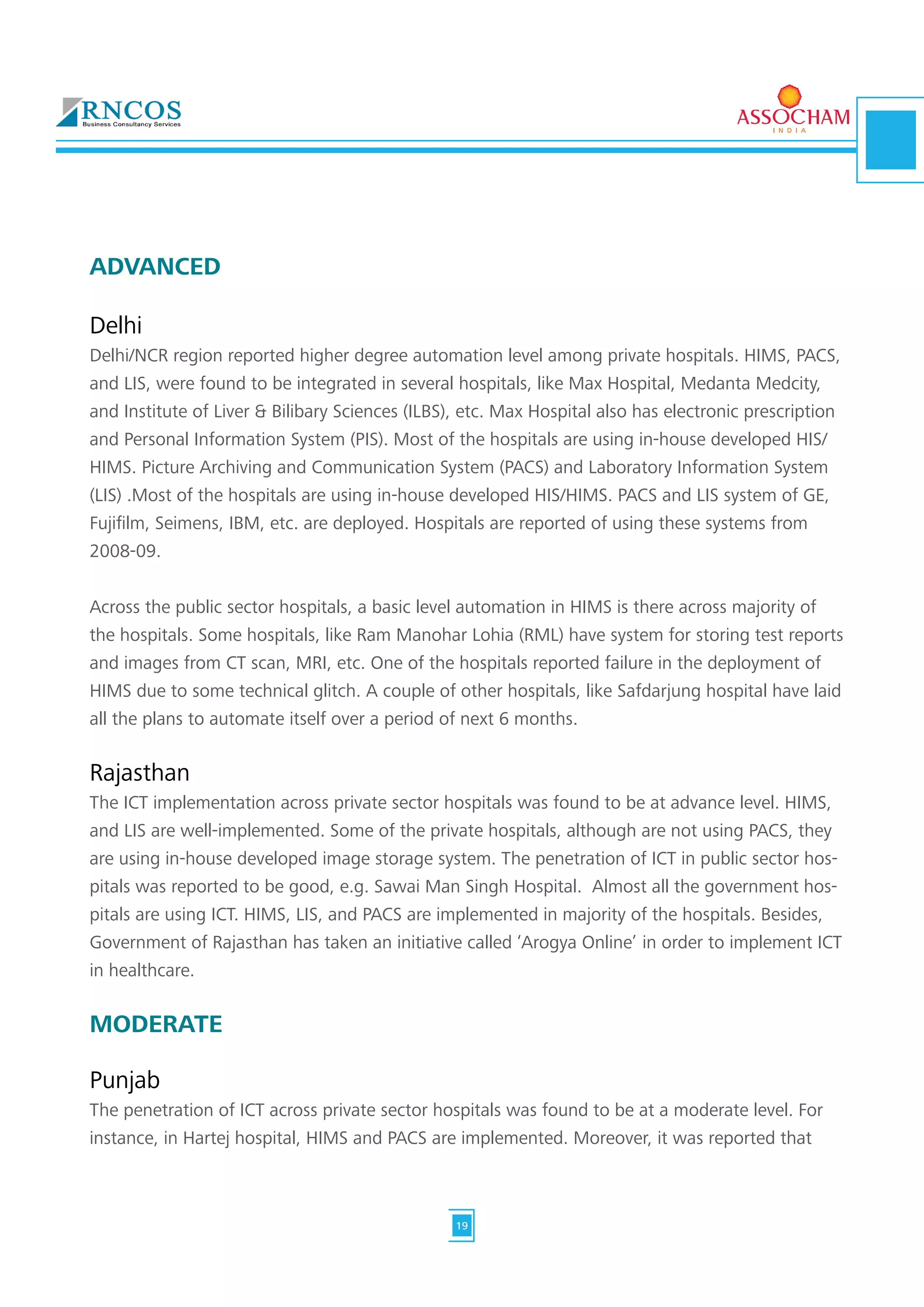 Delhi
Delhi/NCR region reported higher degree automation level among private hospitals. HIMS, PACS,
and LIS, were found to be integrated in several hospitals, like Max Hospital, Medanta Medcity,
and Institute of Liver & Bilibary Sciences (ILBS), etc. Max Hospital also has electronic prescription
and Personal Information System (PIS). Most of the hospitals are using in-house developed HIS/
HIMS. Picture Archiving and Communication System (PACS) and Laboratory Information System
(LIS) .Most of the hospitals are using in-house developed HIS/HIMS. PACS and LIS system of GE,
Fujifilm, Seimens, IBM, etc. are deployed. Hospitals are reported of using these systems from
2008-09.
Across the public sector hospitals, a basic level automation in HIMS is there across majority of
the hospitals. Some hospitals, like Ram Manohar Lohia (RML) have system for storing test reports
and images from CT scan, MRI, etc. One of the hospitals reported failure in the deployment of
HIMS due to some technical glitch. A couple of other hospitals, like Safdarjung hospital have laid
all the plans to automate itself over a period of next 6 months.
Rajasthan
The ICT implementation across private sector hospitals was found to be at advance level. HIMS,
and LIS are well-implemented. Some of the private hospitals, although are not using PACS, they
are using in-house developed image storage system. The penetration of ICT in public sector hos-
pitals was reported to be good, e.g. Sawai Man Singh Hospital. Almost all the government hos-
pitals are using ICT. HIMS, LIS, and PACS are implemented in majority of the hospitals. Besides,
Government of Rajasthan has taken an initiative called ‘Arogya Online’ in order to implement ICT
in healthcare.
MODERATE
Punjab
The penetration of ICT across private sector hospitals was found to be at a moderate level. For
instance, in Hartej hospital, HIMS and PACS are implemented. Moreover, it was reported that
ADVANCED
19
 