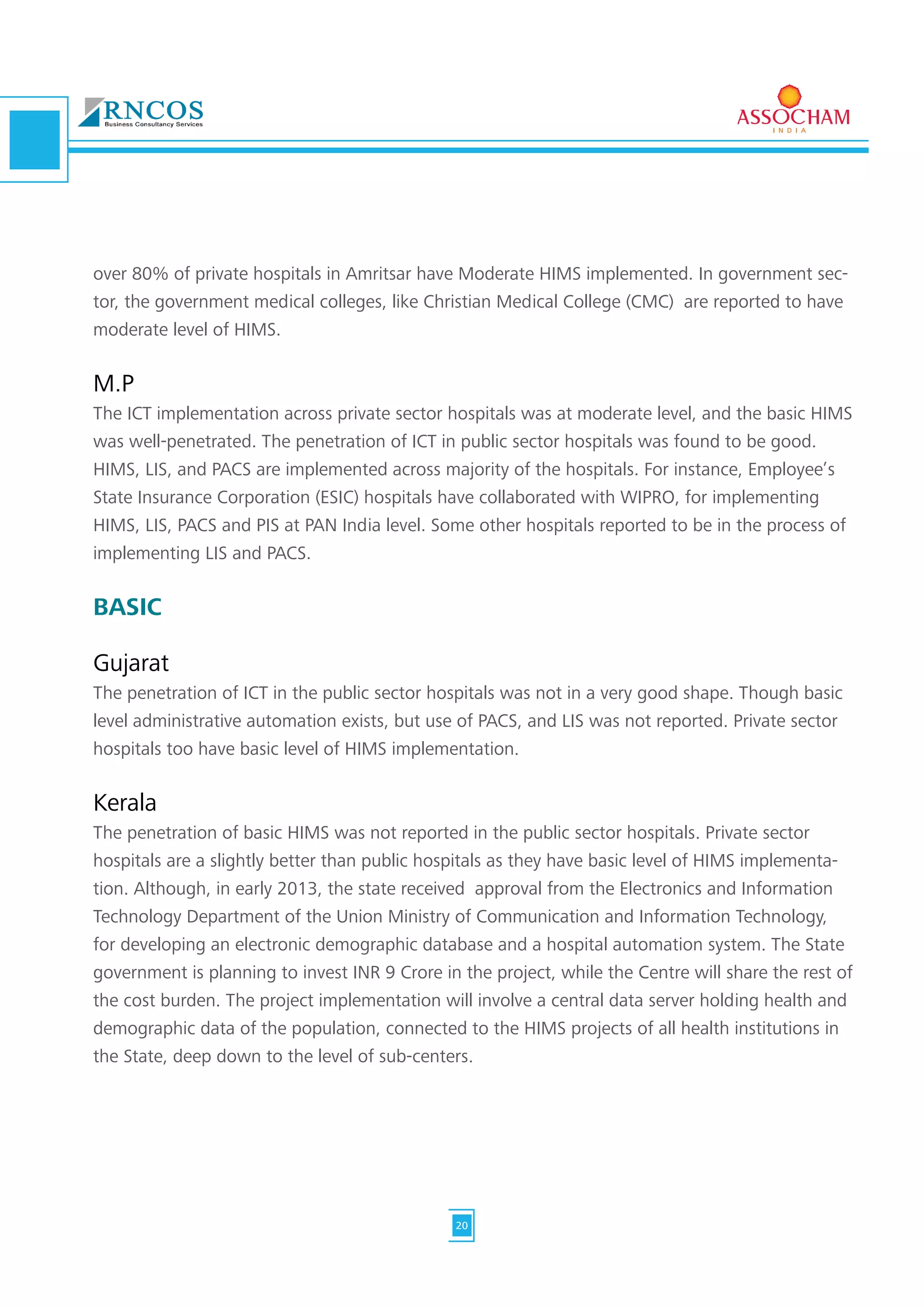 over 80% of private hospitals in Amritsar have Moderate HIMS implemented. In government sec-
tor, the government medical colleges, like Christian Medical College (CMC) are reported to have
moderate level of HIMS.
M.P
The ICT implementation across private sector hospitals was at moderate level, and the basic HIMS
was well-penetrated. The penetration of ICT in public sector hospitals was found to be good.
HIMS, LIS, and PACS are implemented across majority of the hospitals. For instance, Employee’s
State Insurance Corporation (ESIC) hospitals have collaborated with WIPRO, for implementing
HIMS, LIS, PACS and PIS at PAN India level. Some other hospitals reported to be in the process of
implementing LIS and PACS.
BASIC
Gujarat
The penetration of ICT in the public sector hospitals was not in a very good shape. Though basic
level administrative automation exists, but use of PACS, and LIS was not reported. Private sector
hospitals too have basic level of HIMS implementation.
Kerala
The penetration of basic HIMS was not reported in the public sector hospitals. Private sector
hospitals are a slightly better than public hospitals as they have basic level of HIMS implementa-
tion. Although, in early 2013, the state received approval from the Electronics and Information
Technology Department of the Union Ministry of Communication and Information Technology,
for developing an electronic demographic database and a hospital automation system. The State
government is planning to invest INR 9 Crore in the project, while the Centre will share the rest of
the cost burden. The project implementation will involve a central data server holding health and
demographic data of the population, connected to the HIMS projects of all health institutions in
the State, deep down to the level of sub-centers.
20
 