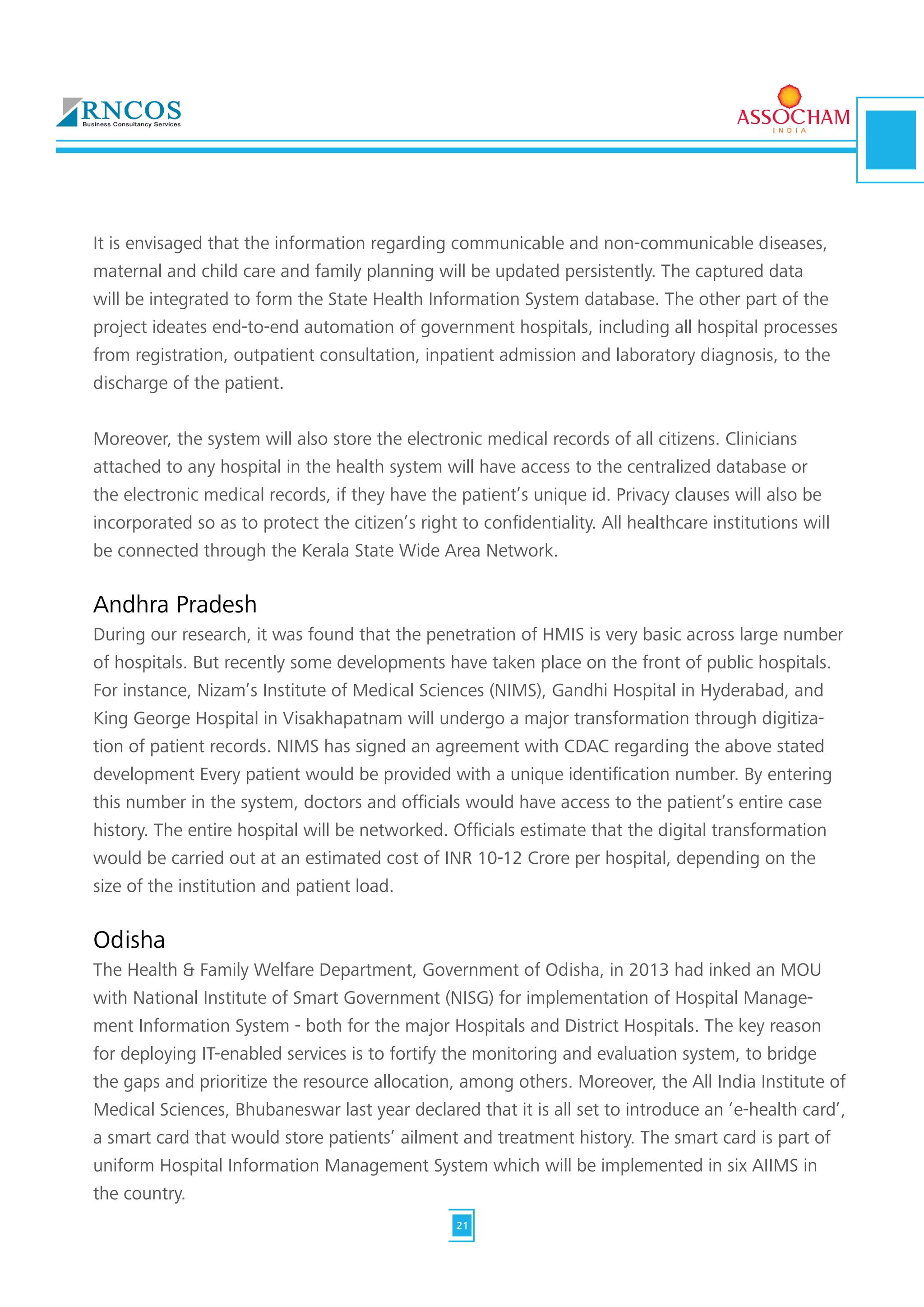 It is envisaged that the information regarding communicable and non-communicable diseases,
maternal and child care and family planning will be updated persistently. The captured data
will be integrated to form the State Health Information System database. The other part of the
project ideates end-to-end automation of government hospitals, including all hospital processes
from registration, outpatient consultation, inpatient admission and laboratory diagnosis, to the
discharge of the patient.
Moreover, the system will also store the electronic medical records of all citizens. Clinicians
attached to any hospital in the health system will have access to the centralized database or
the electronic medical records, if they have the patient’s unique id. Privacy clauses will also be
incorporated so as to protect the citizen’s right to confidentiality. All healthcare institutions will
be connected through the Kerala State Wide Area Network.
Andhra Pradesh
During our research, it was found that the penetration of HMIS is very basic across large number
of hospitals. But recently some developments have taken place on the front of public hospitals.
For instance, Nizam’s Institute of Medical Sciences (NIMS), Gandhi Hospital in Hyderabad, and
King George Hospital in Visakhapatnam will undergo a major transformation through digitiza-
tion of patient records. NIMS has signed an agreement with CDAC regarding the above stated
development Every patient would be provided with a unique identification number. By entering
this number in the system, doctors and officials would have access to the patient’s entire case
history. The entire hospital will be networked. Officials estimate that the digital transformation
would be carried out at an estimated cost of INR 10-12 Crore per hospital, depending on the
size of the institution and patient load.
Odisha
The Health & Family Welfare Department, Government of Odisha, in 2013 had inked an MOU
with National Institute of Smart Government (NISG) for implementation of Hospital Manage-
ment Information System - both for the major Hospitals and District Hospitals. The key reason
for deploying IT-enabled services is to fortify the monitoring and evaluation system, to bridge
the gaps and prioritize the resource allocation, among others. Moreover, the All India Institute of
Medical Sciences, Bhubaneswar last year declared that it is all set to introduce an ‘e-health card’,
a smart card that would store patients’ ailment and treatment history. The smart card is part of
uniform Hospital Information Management System which will be implemented in six AIIMS in
the country.
21
 