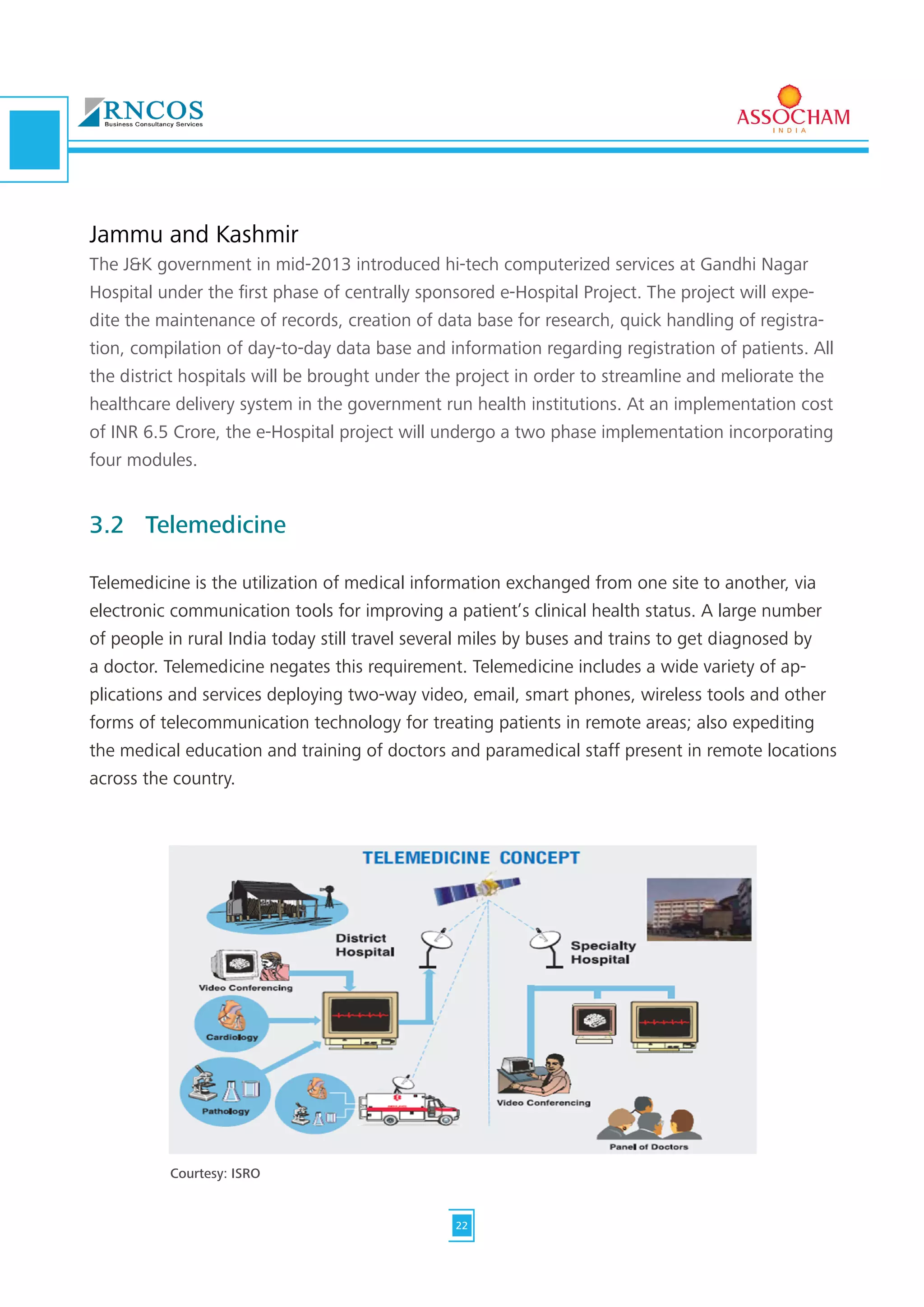 Jammu and Kashmir
The J&K government in mid-2013 introduced hi-tech computerized services at Gandhi Nagar
Hospital under the first phase of centrally sponsored e-Hospital Project. The project will expe-
dite the maintenance of records, creation of data base for research, quick handling of registra-
tion, compilation of day-to-day data base and information regarding registration of patients. All
the district hospitals will be brought under the project in order to streamline and meliorate the
healthcare delivery system in the government run health institutions. At an implementation cost
of INR 6.5 Crore, the e-Hospital project will undergo a two phase implementation incorporating
four modules.
3.2	Telemedicine
Telemedicine is the utilization of medical information exchanged from one site to another, via
electronic communication tools for improving a patient’s clinical health status. A large number
of people in rural India today still travel several miles by buses and trains to get diagnosed by
a doctor. Telemedicine negates this requirement. Telemedicine includes a wide variety of ap-
plications and services deploying two-way video, email, smart phones, wireless tools and other
forms of telecommunication technology for treating patients in remote areas; also expediting
the medical education and training of doctors and paramedical staff present in remote locations
across the country.
Courtesy: ISRO
22
 