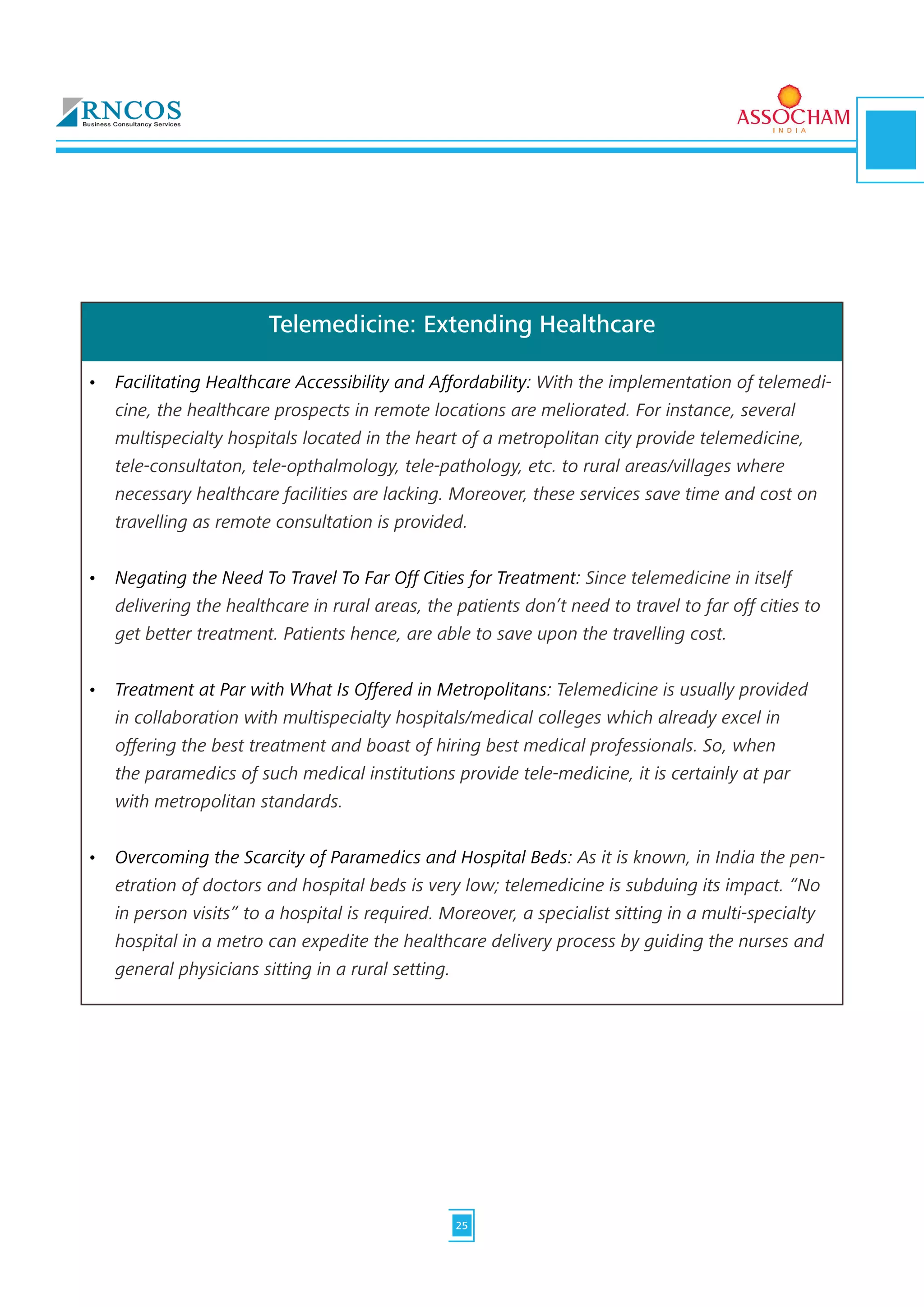 Telemedicine: Extending Healthcare
•	 Facilitating Healthcare Accessibility and Affordability: With the implementation of telemedi-
cine, the healthcare prospects in remote locations are meliorated. For instance, several 	
multispecialty hospitals located in the heart of a metropolitan city provide telemedicine, 	
tele-consultaton, tele-opthalmology, tele-pathology, etc. to rural areas/villages where 	
necessary healthcare facilities are lacking. Moreover, these services save time and cost on 	
travelling as remote consultation is provided.	
•	 Negating the Need To Travel To Far Off Cities for Treatment: Since telemedicine in itself 	
delivering the healthcare in rural areas, the patients don’t need to travel to far off cities to
get better treatment. Patients hence, are able to save upon the travelling cost.	
•	 Treatment at Par with What Is Offered in Metropolitans: Telemedicine is usually provided 	
in collaboration with multispecialty hospitals/medical colleges which already excel in 	
offering the best treatment and boast of hiring best medical professionals. So, when	
the paramedics of such medical institutions provide tele-medicine, it is certainly at par 	
with metropolitan standards.	
•	 Overcoming the Scarcity of Paramedics and Hospital Beds: As it is known, in India the pen-
etration of doctors and hospital beds is very low; telemedicine is subduing its impact. “No
in person visits” to a hospital is required. Moreover, a specialist sitting in a multi-specialty
hospital in a metro can expedite the healthcare delivery process by guiding the nurses and
general physicians sitting in a rural setting.
25
 