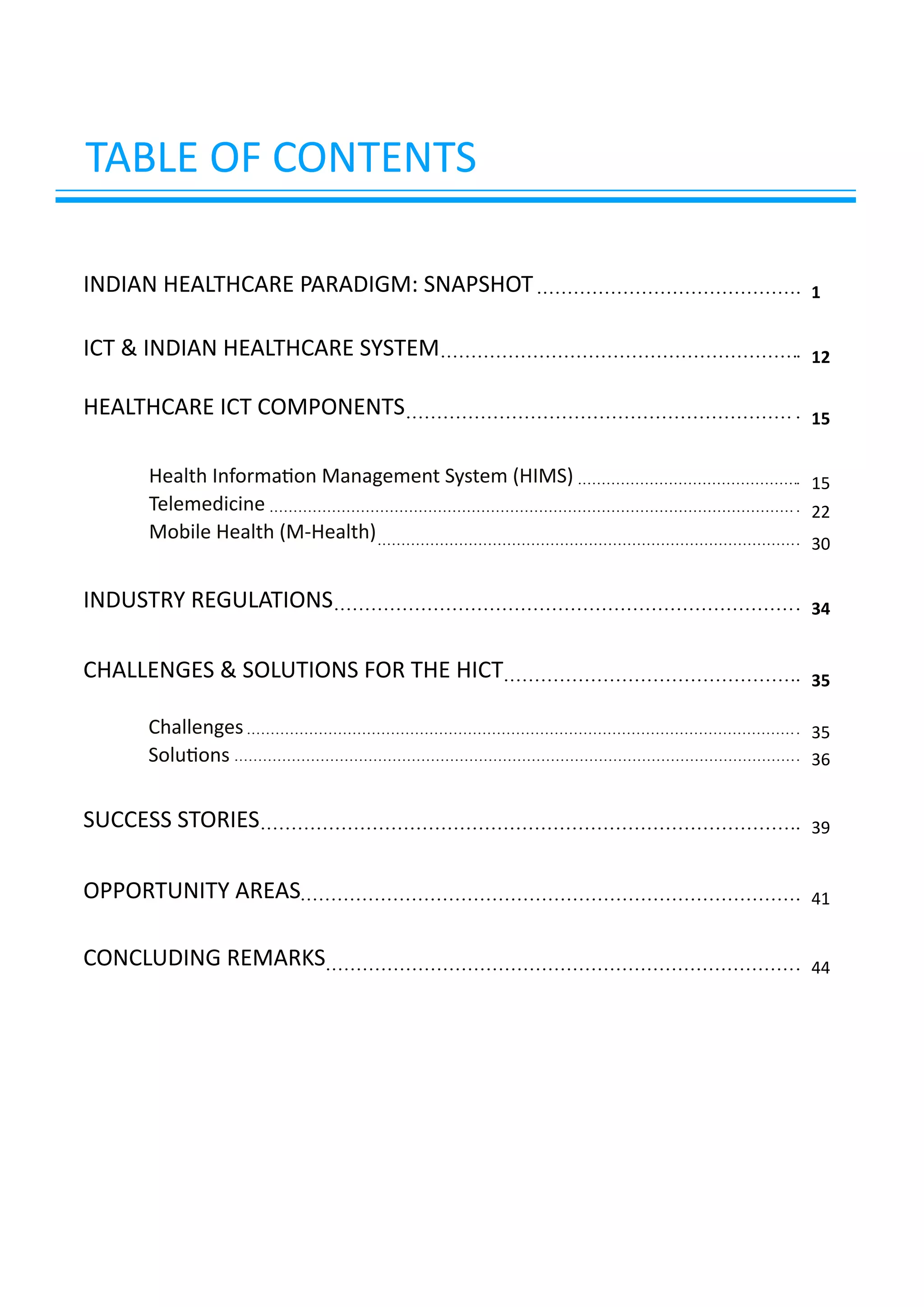 TABLE OF CONTENTS
Health Information Management System (HIMS)
Telemedicine
Mobile Health (M-Health)
Challenges
Solutions
INDIAN HEALTHCARE PARADIGM: SNAPSHOT 1
12
15
15
30
22
35
35
36
39
41
44
34
ICT & INDIAN HEALTHCARE SYSTEM
HEALTHCARE ICT COMPONENTS
INDUSTRY REGULATIONS
CHALLENGES & SOLUTIONS FOR THE HICT
SUCCESS STORIES
OPPORTUNITY AREAS
CONCLUDING REMARKS
 