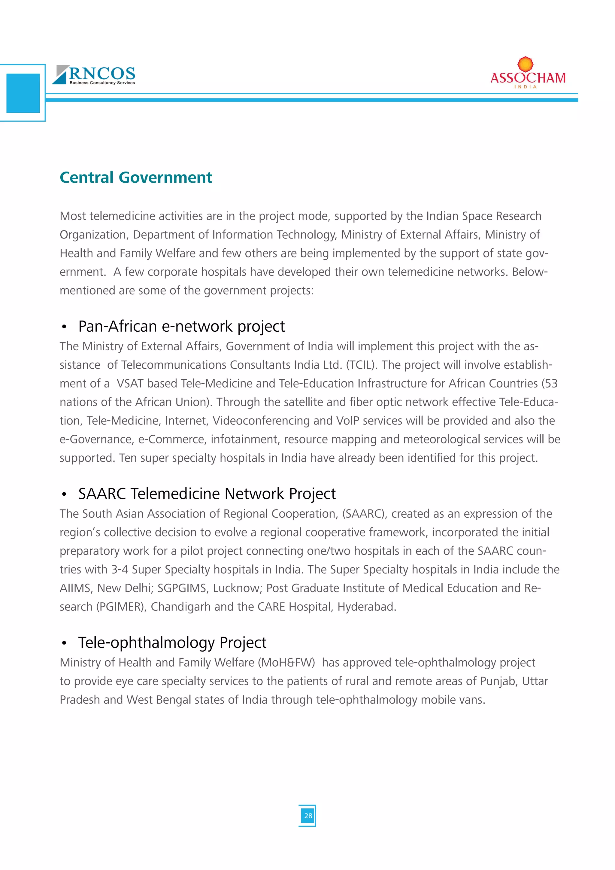 Central Government
Most telemedicine activities are in the project mode, supported by the Indian Space Research
Organization, Department of Information Technology, Ministry of External Affairs, Ministry of
Health and Family Welfare and few others are being implemented by the support of state gov-
ernment. A few corporate hospitals have developed their own telemedicine networks. Below-
mentioned are some of the government projects:
•	 Pan-African e-network project
The Ministry of External Affairs, Government of India will implement this project with the as-
sistance of Telecommunications Consultants India Ltd. (TCIL). The project will involve establish-
ment of a VSAT based Tele-Medicine and Tele-Education Infrastructure for African Countries (53
nations of the African Union). Through the satellite and fiber optic network effective Tele-Educa-
tion, Tele-Medicine, Internet, Videoconferencing and VoIP services will be provided and also the
e-Governance, e-Commerce, infotainment, resource mapping and meteorological services will be
supported. Ten super specialty hospitals in India have already been identified for this project.
•	 SAARC Telemedicine Network Project
The South Asian Association of Regional Cooperation, (SAARC), created as an expression of the
region’s collective decision to evolve a regional cooperative framework, incorporated the initial
preparatory work for a pilot project connecting one/two hospitals in each of the SAARC coun-
tries with 3-4 Super Specialty hospitals in India. The Super Specialty hospitals in India include the
AIIMS, New Delhi; SGPGIMS, Lucknow; Post Graduate Institute of Medical Education and Re-
search (PGIMER), Chandigarh and the CARE Hospital, Hyderabad.
•	 Tele-ophthalmology Project
Ministry of Health and Family Welfare (MoH&FW) has approved tele-ophthalmology project
to provide eye care specialty services to the patients of rural and remote areas of Punjab, Uttar
Pradesh and West Bengal states of India through tele-ophthalmology mobile vans.
28
 