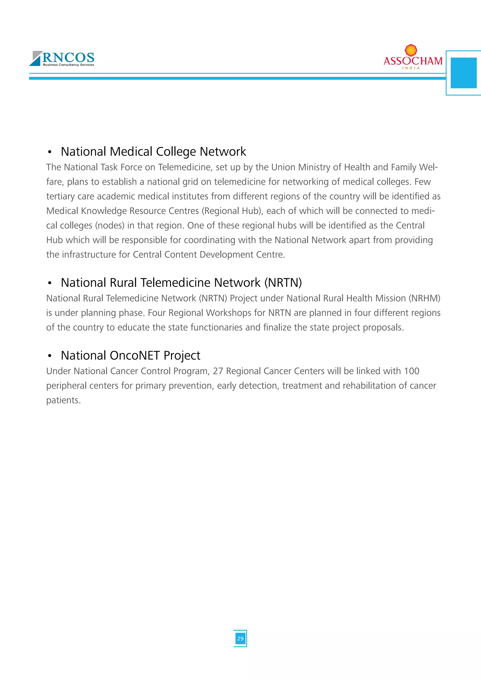 •	 National Medical College Network
The National Task Force on Telemedicine, set up by the Union Ministry of Health and Family Wel-
fare, plans to establish a national grid on telemedicine for networking of medical colleges. Few
tertiary care academic medical institutes from different regions of the country will be identified as
Medical Knowledge Resource Centres (Regional Hub), each of which will be connected to medi-
cal colleges (nodes) in that region. One of these regional hubs will be identified as the Central
Hub which will be responsible for coordinating with the National Network apart from providing
the infrastructure for Central Content Development Centre.
•	 National Rural Telemedicine Network (NRTN)
National Rural Telemedicine Network (NRTN) Project under National Rural Health Mission (NRHM)
is under planning phase. Four Regional Workshops for NRTN are planned in four different regions
of the country to educate the state functionaries and finalize the state project proposals.
•	 National OncoNET Project
Under National Cancer Control Program, 27 Regional Cancer Centers will be linked with 100
peripheral centers for primary prevention, early detection, treatment and rehabilitation of cancer
patients.
29
 